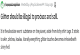r/unpopularopinion Posted by u/PsychicSteven99 2 days ago Glitter should be illegal to produce and sell. It is the absolute worst substance on the planet, aside from itchy shirt tags. It sticks to skin, clothes, koalas, literally everything glitter touches becomes infested with shiny