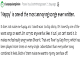 r/unpopularopinion Posted by u/lostinthebigocean 21 days ago S Happy' is one of the most annoying songs ever written It does not make me happy and I don't want to clap along. It's honestly one of the worst songs on earth. I'm sorry to anyone that likes it but I just can't stand it. It makes me feel really angry when I hear it. That and 'Roar' by Katy Perry, which has been played more times on every single radio station than every other song combined it feels. Both of them make me want to rip my own face off.