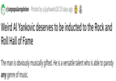 r/unpopularopinion Posted by u/jayhawk618 25 days ago Weird Al Yankovic deserves to be inducted to the Rock and Roll Hall of Fame The man is obviously musically gifted. He is a versatile talent who is able to parody any genre of music.