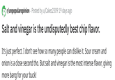 r/unpopularopinion Posted by u/Cakez2309 19 days ago Salt and vinegar is the undisputedly best chip flavor. It's just perfect. I don't see how so many people can dislike it. Sour cream and onion is a close second tho. But salt and vinegar is the most intense flavor, giving more bang for your buck!