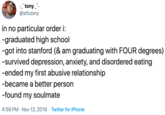 .tony @stfutony in no particular order i -graduated high school -got into stanford (& am graduating with FOUR degrees) -survived depression, anxiety, and disordered eating -ended my first abusive relationship -became a better person -found my soulmate 4:59 PM Nov 12, 2019 Twitter for iPhone