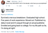 -tony @stfutony Nov 11 there's only ONE MONTH left in the decade. what have you accomplished? ti 3.6K 11K 28.8K Fallon O'Neill @ONeillFallon Replying to@stfutony Survived a nervous breakdown. Graduated high school. Five years of work experience. Moved out. Published my debut novel and it's sequel through an actual publisher. Enrolled and going back to college. For my life path so far, doing all right! 11:01 AM Nov 12, 2019 Twitter Web App