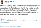 Craig Bro Dude @CraigSJ Stopped working jobs I hated. Overcame depression. Got good at a craft. Talked a mile of s---. Met a lot of people love. (Lost a lot of people I love.) Met a lot of people I respect. Burned some bridges. Accidentally created a few. Learned not to cuss everybody out.... - tony @stfutony Nov 11 there's only ONE MONTH left in the decade. what have you accomplished? Show this thread 10:58 AM Nov 13, 2019 Twitter Web App