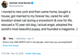 Summer Anne Burton @summeranne imoved to new york and then came home, bought a house, got married to my forever fav, cared for wild brooklyn street cat during a snowstorm & now for life, rescued a 10 year old dog / actual angel, adopted the world's most beautiful puppy, and founded a magazine. :) tony- @stfutony Nov 11 there's only ONE MONTH left in the decade. what have you accomplished? Show this thread 11:51 AM Nov 13, 2019 Twitter Web App