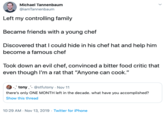 Michael Tannenbaum @iamTannenbaum Left my controlling family Became friends with a young chef Discovered that I could hide in his chef hat and help him become a famous chef Took down an evil chef, convinced a bitter food critic that even though I'ma rat that "Anyone can cook." -. tony- @stfutony Nov 11 there's only ONE MONTH left in the decade. what have you accomplished? Show this thread 10:29 AM Nov 13, 2019 Twitter for iPhone