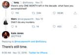 -tony @stfutony Nov 11 there's only ONE MONTH left in the decade. what have you accomplished? t3.6K 28.8K 11K Marv @maryepworth Nov 12 Didn't do any murders t14 9 453 Kate Jones @QTPIK8 Replying to @maryepworth and @stfutony There's still time. 9:08 AM- Nov 12, 2019 Twitter for iPhone