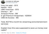 no more mr wife guy @TheSociety Dude Hulu (no ads) $13 Netflix $12 HBO now/max - $15 Disney+ $7 Amazon Prime - $9 E-girl Premium Snapchats $2654 CBS All Access - $6 Total, $2716 a month for streaming and entertainment services Explain how this was supposed to save us money over cable? 1:54 PM Nov 12, 2019 Twitter for iPhone