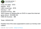 the drake gatsby @DrakeGatsby Hulu (no ads) $13 Netflix $12 HBO now/max - $15 Disney+ $7 Amazon Prime $9 350 copies of Ratatouille on DVD in case the internet goes down- $3496.50 CBS All Access - $6 Total- $3543.50 Explain how this was supposed to save us money over cable? Nov 14, 2019 Twitter for iPhone 6:26 AM