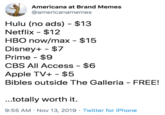 Americana at Brand Memes @americanamemes Hulu (no ads) $13 Netflix $12 HBO now/max $15 Disney+ $7 Prime $9 CBS All Access - $6 Apple TV+ $5 Bibles outside The Galleria FREE! ...totally worth it 9:55 AM Nov 13, 2019 Twitter for iPhone