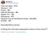 MehGyver @TheAndrewNadeau Hulu (no ads) $13 Disney+ $7 Prime -$9 CBS All Access - $6 Apple TV+ $5 $11 Showtime Various Fruit of the Month Clubs - $4,962 STARZ - $9 Over $5,000 a month Cutting the cord was supposed to save us how much?? 7:38 AM Nov 13, 2019 Twitter for iPhone