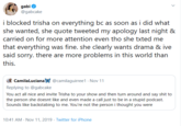 gabi @gabcake i blocked trisha on everything bc as soon as i did what she wanted, she quote tweeted my apology last night & carried on for more attention even tho she txted me that everything was fine. she clearly wants drama & ive said sorry. there are more problems in this world than this. CamilaLucianaX @camilaguirree1 Nov 11 Replying to @gabcake You act all nice and invite Trisha to your show and then turn around and say s--- to the person she doesnt like and even made a call just to be in a stupid podcast. Sounds like backstabing to me. You're not the person i thought you were 10:41 AM Nov 11, 2019 Twitter for iPhone