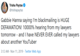 Trisha Paytas @trishapaytas Gabbie Hanna saying I'm blackmailing is HUGE DEFAMATION! 10000% hearing from my lawyers tomorrow - and I have NEVER EVER called my lawyers about another YouTuber 3:12 AM Nov 11, 2019 Twitter Web App