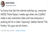 bambi (amber) @sgtpeppershader So funny how fast the internet switches up.. everyone HATED Trisha Paytas 3 weeks ago when she CLEARLY made a very insensitive video and now everyone is praising her for a video "exposing" Gabbie Hanna? The foolery. You guys are all clowns. 12:47 AM Nov 10, 2019 Twitter for iPhone