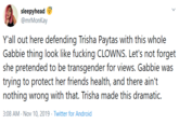 sleepyhead @mrMonKay Y'all out here defending Trisha Paytas with this whole Gabbie thing look like f------ CLOWNS. Let's not forget she pretended to be transgender for views. Gabbie was trying to protect her friends health, and there ain't nothing wrong with that. Trisha made this dramatic. 3:08 AM Nov 10, 2019 Twitter for Android