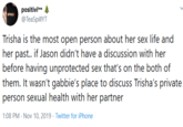 positivite @TeaSpillYT XPOSED Trisha is the most open person about her sex life and her past.. if Jason didn't have a discussion with her before having unprotected sex that's on the both of them. It wasn't gabbie's place to discuss Trisha's private person sexual health with her partner 1:08 PM Nov 10, 2019 Twitter for iPhone