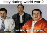 Italy during world war 2 We were bad, but now we're good