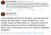 @RonMacLeanHTH Nov 10 Ron MacLean I want to sincerely apologize to our viewers and Canadians. During last night's broadcast, Don made comments that were hurtful and prejudiced and I wish I had handled myself differently. It was a divisive moment and I am truly upset with myself for allowing it. (1/2) t2.1K 5.9K 15.7K Ron MacLean @RonMacLeanHTH Thave worked with Don for 30 years, and we both love hockey. But last night, I know we failed you. I see hockey as part of what unites us. I have the honour of travelling across our country to celebrate Canada's game, and our diversity is one of our country's greatest strengths. 6:37 PM Nov 10, 2019 from St. Catharines, Ontario Twitter for Android