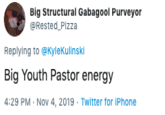 Big Structural Gabagool Purveyor @Rested Pizza Replying to @KyleKulinski Big Youth Pastor energy 4:29 PM Nov 4, 2019 Twitter for iPhone