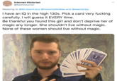 Internet Historian @NetHistorian Replying to @MrJasonLevy @twosimpleideas and @seastarjay I have an IQ in the high 130s. Pick a card very f------ carefully. I will guess it EVERY time. Be thankful you found this girl and don't deprive her of magic any longer. She shouldn't live without magic. None of these women should live without magic.