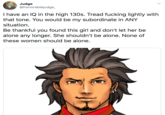 Judge @honorablejudge_ I have an IQ in the high 130s. Tread f------ lightly with that tone. You would be my subordinate in ANY situation Be thankful you found this girl and don't let her be alone any longer. She shouldn't be alone. None of these women should be alone.