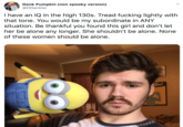 Denk Pumpkin (non spooky version) @DDenkler I have an IQ in the high 130s. Tread f------ lightly with that tone. You would be my subordinate in ANY situation. Be thankful you found this girl and don't let her be alone any longer. She shouldn't be alone. None of these women should be alone. Do!