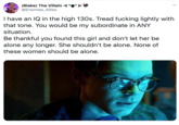IBlakel The Villain @Enemies_Allies I have an IQ in the high 130s. Tread f------ lightly with that tone. You would be my subordinate in ANY situation Be thankful you found this girl and don't let her be alone any longer. She shouldn't be alone. None of these women should be alone.
