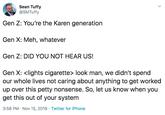 Sean Tuffy @SMTuffy Gen Z: You're the Karen generation Gen X: Meh, whatever Gen Z: DID YOU NOT HEAR US! Gen X: <lights c--------> look man, we didn't spend our whole lives not caring about anything to get worked up over this petty nonsense. So, let us know when you get this out of your system 3:58 PM Nov 15, 2019 Twitter for iPhone