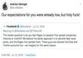 Our expectations for you were already low, but holy f---! tweet Andrien Gbinigie @EscoBlades Our expectations for you were already low, but holy f---! Facebook @facebook Jul 12, 2018 Replying to @facebook and @TVietor08 The harder question is do you ban Pages (or people) that spread conspiracy theories or misinfo? We believe the better approach is to demote fake news posts, and the Pages that spread them. These guys are allowed YouTube and Twitter accounts too - we imagine for the same reason. 5:04 PM Jul 12, 2018 TweetDeck