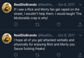 RealDioBrando @RealDi... Oct 8, If I saw a Rick and Morty fan get r---- on the street, I wouldn't help them. I would laugh! The Mcdonalds crap is why! RealDioBrando @RealDi... Oct 8, 2017 I hope all of you get attacked verbally and physically for enjoying Rick and Morty you Sauce f------ freaks!