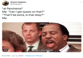 Wisam Najdawi @WNajdawi *at Pancheros* Me: "Can I get queso on that?" "That'll be extra, is that okay?" Me: DID I STUTTER? GIF 6:13 PM Jun 2, 2018 Twitter for iPhone