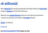 ok millennial When millennials start saying some ignorant and closed minded, and hypocritical things and Zoomers are tired of their behaviour. Millennial: Young people these days should care more about the environment. *continues to use plastic ramen bowls and styrofoam takeouts* Zoomer: ok millennial #millennial by GretaThunberglStheFUTURE October 29, 2019