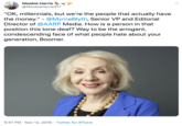 Mookie Harris @MookieHarris317 "OK, millennials, but we're the people that actually have the money." - @MyrnaBlyth, Senior VP and Editorial Director of @AARP Media. How is a person in that position this tone deaf? Way to be the arrogant, condescending face of what people hate about your generation, Boomer. 5:37 PM Nov 12, 2019 Twitter for iPhone
