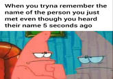 Patrick When you tryna remember the name of the person you just met even though you heard their name 5 seconds ago