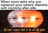 When mom asks why you replaced your sisters vitamins with morning after pills we can't expect God to do all the work.