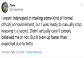 Tony @pressedyes I wasn't interested in making some kind of formal, official announcement, but I was ready to casually stop keeping it a secret. Didn't actually care if people believed me or not. But it blew up faster than I expected due to Nifty. 7:51 AM Nov 15, 2019 Twitter Web App