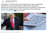 Reuters Pictures @reuterspictures REUTERS PCTURES President Trump holds what appears to be a prepared statement and handwritten notes after watching testimony by Gordon Sondland as he speaks to reporters. More live updates from the impeachment hearings: reut.rs/2NKjaKo Erin Scott ABOARD ArR FORCE ONE H EANT NOTHA WANT NOTH IA H EANT NO QuioPRo qvo. MeLINGEY DO THe RiOTT THING T is i's THe FINA WORD TALE U.s 9:26 AM Nov 20, 2019 Tweet Deck HHH&