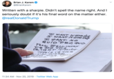 Brian J. Karem @BrianKarem Written with a sharpie. Didn't spell the name right. And seriously doubt if it's his final word on the matter either. @realDonald Trump ABOARDAR FORCce ONE E Eant NOTH H WANT NOTH NS H SAXT NO QuioPeo qvo bnaldtrump thar aid tions 9 Do THA kATNITTS2 772 TRis i's TAE INA woz FRO TAe Poes 11:34 AM Nov 20, 2019 Twitter Web App