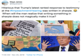 Maya James @MayaVashti Hilarious that Trump's latest ranted response to testimony at the #ImpeachmentHearing was written in sharpie. When will the man realize that writing something in sharpie does not magically make it true? WANT NOTHNg HEAATNOTHis HSANT NO QuioPROGUo. Hurricane Dorian Forecast Track and Intensity wt he DO THE TRisis FINAL קס> 1OWA OHO MEBRASKA NDARA LLINOIS VIRGIN UTAH COLORADO KANSAS MSSOUR NORTH CAROUIN KENTUCKY TENNESSEE SOUTH CAROLNA ОKLAHOMA ARKANSASA ARDONA MEICO w ALABAMA GEORGIA TEXAS LousANA ouroMe МЕXICO 11:00 AM- Nov 20, 2019 Twitter for iPhone ннн