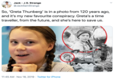 Jack - J.S. Strange @JackSamStrange So, 'Greta Thunberg' is in a photo from 120 years ago, and it's my new favourite conspiracy. Greta's a time traveller, from the future, and she's here to save us. 11:45 AM Nov 18, 2019 Twitter for iPhone