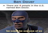 Ben Dover There are 4 people in the U.S. named Ben Dover. he could beany one of us