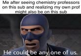 Me after seeing chemistry professors on this sub and realizing my own prof might also be on this sub He could be any one of us.