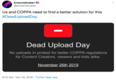 Emanvidmaker E @emanvidmaker Us and COPPA need to find a better solution for this #DeadUploadDay Dead Upload Day No uploads in protest for better COPPA regulations for Content Creators, viewers and kids alike. November 26th 2019 9:14 AM Nov 19, 2019 Twitter Web App