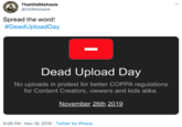ThatOldMohawk @OldMohawk CETER Spread the word! #DeadUploadDay Dead Upload Day No uploads in protest for better COPPA regulations for Content Creators, viewers and kids alike. November 26th 2019 9:06 PM Nov 19, 2019 Twitter for iPhone BOLORARD