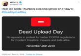 КЕEM @KEEMSTAR I feel like Greta Thunberg skipping school on Friday's! #DeadUploadDay Dead Upload Day No uploads in protest for better COPPA regulations for Content Creators, viewers and kids alike. November 26th 2019 12:00 AM Nov 21, 2019 Twitter for iPhone