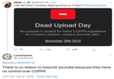 @KEEMSTAR 14h KEEM I feel like Greta Thunberg skipping school on Friday's! #DeadUploadDay - Dead Upload Day No uploads in protest for better COPPA regulations for Content Creators, viewers and kids alike. November 26th 2019 t434 70 4.9K LunarControl @LunarControl Replying to @KEEMSTAR There is no reason to boycott youtube because they have no control over COPPA 12:01 AM Nov 21, 2019 Twitter Web App