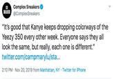Complex Sneakers SINEAKERS@ComplexSneakers "It's good that Kanye keeps dropping colorways of the Yeezy 350 every other week. Everyone says they all look the same, but really, each one is different." twitter.com/campmaryl u/sta... 2:10 PM Nov 20, 2019 from Manhattan, NY Twitter for iPhone
