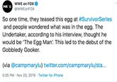 wWE on FOX @WWEONFOX FOX So one time, they teased this egg at #SurvivorSeries and people wondered what was in the egg. The Undertaker, according to his interview, thought he would be 'The Egg Man. This led to the debut of the Gobbledy Gooker. @campmarylu) twitter.com/campmarylu/sta... 5:05 PM Nov 20, 2019 Twitter for iPhone