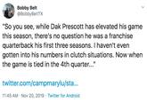 Bobby Belt @BobbyBeltTX "So you see, while Dak Prescott has elevated his game this season, there's no question he was a franchise quarterback his first three seasons. I haven't even gotten into his numbers in clutch situations. Now when the game is tied in the 4th quarter..." twitter.com/campmarylu/sta... 11:45 AM Nov 20, 2019 Twitter for Android