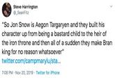 Steve Harrington _SeanFitz "So Jon Snow is Aegon Targaryen and they built his character up from being a bastard child to the heir of the iron throne and then all of a sudden they make Bran king for no reason whatsoever" twitter.com/campmarylu/sta... 7:08 PM Nov 20, 2019 Twitter for iPhone