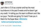 Josh Stanhope @Josh_Stanhope Josh Allen is 12-9 as a starter and has the most touchdowns in the past 6 weeks and he doesn't get any credit. I'm telling you this team is different and i like our guys. The bills are going 13-3 and I'll see you in Miami for the Super Bowl. #BillsMafia twitter.com/campmarylu/sta... 2:11 PM Nov 20, 2019 Twitter for iPhone